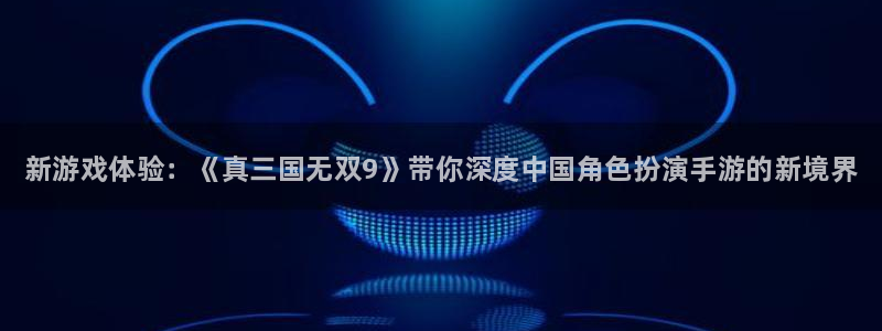 星欧娱乐主管：新游戏体验：《真三国无双9》带你深度中国角色扮