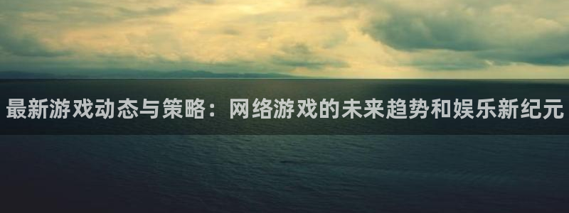 星欧娱乐app下载地址：最新游戏动态与策略：网络游戏的未来趋